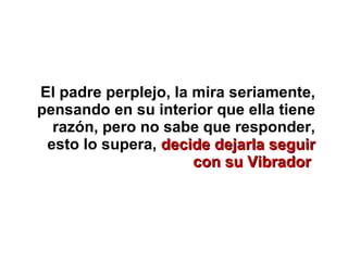 El padre perplejo, la mira seriamente, pensando en su interior que ella tiene razón, pero no sabe que responder, esto lo supera,  decide dejarla seguir con su Vibrador   