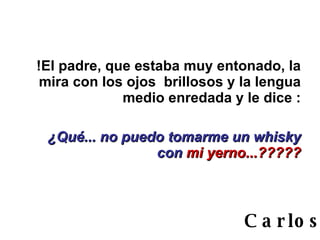 !El padre, que estaba muy entonado, la mira con los ojos  brillosos y la lengua medio enredada y le dice : ¿Qué... no puedo tomarme un whisky con  mi yerno...????? Carlos 