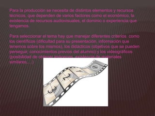 Para la producción se necesita de distintos elementos y recursos
técnicos, que dependen de varios factores como el económico, la
existencia de recursos audiovisuales, el dominio o experiencia que
tengamos.

Para seleccionar el tema hay que manejar diferentes criterios como
los científicos (dificultad para su presentación, información que
tenemos sobre los mismos), los didácticos (objetivos que se pueden
perseguir, conocimientos previos del alumno) y los videográficos
(posibilidad de obtener imágenes, existencia de materiales
similares,…)
 