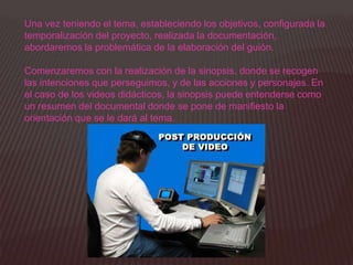 Una vez teniendo el tema, estableciendo los objetivos, configurada la
temporalización del proyecto, realizada la documentación,
abordaremos la problemática de la elaboración del guión.

Comenzaremos con la realización de la sinopsis, donde se recogen
las intenciones que perseguimos, y de las acciones y personajes. En
el caso de los videos didácticos, la sinopsis puede entenderse como
un resumen del documental donde se pone de manifiesto la
orientación que se le dará al tema.
 