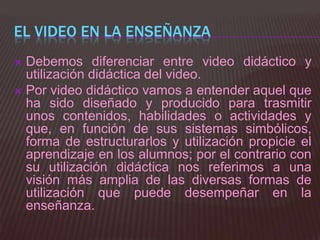 EL VIDEO EN LA ENSEÑANZA
 Debemos diferenciar entre video didáctico y
  utilización didáctica del video.
 Por video didáctico vamos a entender aquel que
  ha sido diseñado y producido para trasmitir
  unos contenidos, habilidades o actividades y
  que, en función de sus sistemas simbólicos,
  forma de estructurarlos y utilización propicie el
  aprendizaje en los alumnos; por el contrario con
  su utilización didáctica nos referimos a una
  visión más amplia de las diversas formas de
  utilización que puede desempeñar en la
  enseñanza.
 