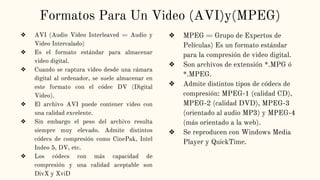 Formatos Para Un Video (AVI)y(MPEG)
❖ AVI (Audio Video Interleaved = Audio y
Video Intercalado)
❖ Es el formato estándar para almacenar
video digital.
❖ Cuando se captura video desde una cámara
digital al ordenador, se suele almacenar en
este formato con el códec DV (Digital
Video).
❖ El archivo AVI puede contener video con
una calidad excelente.
❖ Sin embargo el peso del archivo resulta
siempre muy elevado. Admite distintos
códecs de compresión como CinePak, Intel
Indeo 5, DV, etc.
❖ Los códecs con más capacidad de
compresión y una calidad aceptable son
DivX y XviD
❖ MPEG = Grupo de Expertos de
Películas) Es un formato estándar
para la compresión de video digital.
❖ Son archivos de extensión *.MPG ó
*.MPEG.
❖ Admite distintos tipos de códecs de
compresión: MPEG-1 (calidad CD),
MPEG-2 (calidad DVD), MPEG-3
(orientado al audio MP3) y MPEG-4
(más orientado a la web).
❖ Se reproducen con Windows Media
Player y QuickTime.
 