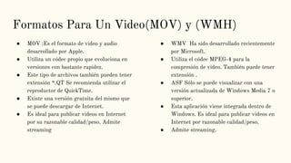 Formatos Para Un Video(MOV) y (WMH)
● MOV :Es el formato de video y audio
desarrollado por Apple.
● Utiliza un códec propio que evoluciona en
versiones con bastante rapidez.
● Este tipo de archivos también pueden tener
extensión *.QT Se recomienda utilizar el
reproductor de QuickTime.
● Existe una versión gratuita del mismo que
se puede descargar de Internet.
● Es ideal para publicar videos en Internet
por su razonable calidad/peso. Admite
streaming
● WMV Ha sido desarrollado recientemente
por Microsoft.
● Utiliza el códec MPEG-4 para la
compresión de video. También puede tener
extensión .
● ASF Sólo se puede visualizar con una
versión actualizada de Windows Media 7 o
superior.
● Esta aplicación viene integrada dentro de
Windows. Es ideal para publicar videos en
Internet por razonable calidad/peso.
● Admite streaming.
 
