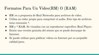 Formatos Para Un Video(RM) O (RAM)
● RM :es a propuesta de Real Networks para archivos de video.
● Utiliza un códec propio para comprimir el audio. Este tipo de archivos
tiene extensión *.
● RM y *.RAM. Se visualiza con un reproductor específico: Real Player.
● Existe una versión gratuita del mismo que se puede descargar de
Internet.
● Se puede utilizar para publicar videos en Internet por su aceptable
calidad/peso.
 