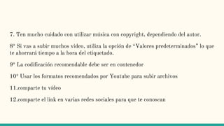 7. Ten mucho cuidado con utilizar música con copyright, dependiendo del autor.
8º Si vas a subir muchos video, utiliza la opción de “Valores predeterminados” lo que
te ahorrará tiempo a la hora del etiquetado.
9º La codificación recomendable debe ser en contenedor
10º Usar los formatos recomendados por Youtube para subir archivos
11.comparte tu vídeo
12.comparte el link en varias redes sociales para que te conoscan
 