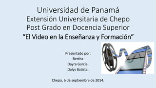 Universidad de Panamá 
Extensión Universitaria de Chepo 
Post Grado en Docencia Superior 
“El Video en la Enseñanza y Formación” 
Presentado por: 
Bertha 
Dayra García. 
Dalys Batista. 
Chepo, 6 de septiembre de 2014. 
 