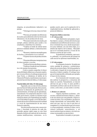 PROPUESTAS




máquina, un procedimiento industrial o un                puedan ocurrir, pero con la aspiración de la
paisaje.                                                 simplicidad técnica, facilidad de aplicación y
         * Distinguir diversas clases de fenó-           potencial didáctico.
menos.
         * Precisar, por ejemplo, las diferencias        Propuestas lúdicas concretas
de escala y procedimiento entre las técnicas de          1. El videoacertijo
laboratorio y las de producción de masa.                          Individualmente o por grupos, se gra-
         * Presentar materiales de estudio; por          ban objetos, cuerpos, o formas del entorno que
ejemplo, plantas enfermas para ayudar a los              aisladamente sean difíciles de reconocer, cuan-
estudiantes a identificar los síntomas.                  do se ven desde muy cerca, desde una perspec-
         * Explicar el modo de realizar tareas           tiva poco habitual, con una lente (lupa, p.e.)
prácticas mediante debates y demostraciones              delante del objetivo de la cámara... Buscando
prácticas.                                               que en el visionado posterior, el resto de los
         * Resumir y sintetizar una amplia gama          alumnos acierten de qué se trata.
de hechos, y presentarlos en su contexto.                         Se puede hacer oralmente, o por escri-
         * Exponer técnicas de producción dra-           to, pidiendo o no justificación del porqué de
máticas.                                                 cada una de las opiniones manifestadas, etc.
         * Presentar diferentes interpretaciones
de obras teatrales y novelas.                            2. El videoenigma
         * Explicar técnicas de dibujo y pintura.                   Es semejante al anterior. Se graba una
         * Explicar el modo de tocar instrumen-          cierta cantidad de primeros o primerísimos
tos o de manejar herramientas.                           planos de un mismo objeto. De forma gradual se
         Como se puede comprobar el elenco               va abriendo el ángulo de la toma hasta que se
de posibilidades didácticas es bastante amplio,          descubra el objeto completo. El enfoque tiene
por circunscribirnos al catálogo propuesto por           que ser lo mejor posible, utilizando, por ejemplo,
Joan Ferrés, y ciñéndonos al ámbito de la                el macro de las cámaras.
Educación Primaria, manifestamos nuestra pro-                       En el momento del visionado se pue-
pensión hacia la función lúdica, el vídeo juego.         den analizar la perspectiva y estructuras del
                                                         objeto en cuestión. Naturalmente, se trata de
Función lúdica del vídeo. El vídeo-juego                 adivinar de qué se trata, lo antes posible e
      Siguiendo, una vez más a Ferrés, diremos           intentando justificar cada una de las interven-
que esta función lúdica pretende, básicamente,           ciones, como antes, ya sean orales o escritas.
potenciar la dimensión de gratificación o de
entretenimiento, al tiempo que de aprendizaje,           3. Relatos en cadeneta
naturalmente. Su componente educativo viene                        Alguien, el profesor, un alumno... solo
dado, por lo menos, cuando es el alumno el que           en clase, rodeado de distintos objetos, y, delan-
maneja la cámara, por el aprendizaje que implica         te de una cámara que está grabando, empieza a
a nivel de trabajo en grupo, a nivel de descubri-        contar un relato, con o sin palabras, que dura un
miento de las nuevas dimensiones de la realidad          tiempo determinado con anterioridad. Sale y
y a nivel de experimentación de una nueva                entra otro que, una vez visto lo que hizo su
forma de expresión.                                      compañero/a, y en función de lo que se le ocurra
      Sin más justificaciones más o menos teó-           o se haya preparado, continúa el relato, con la
ricas, y buscando la práctica de cada día,               cámara grabando, naturalmente, y así
pretendo apuntar algún juego en esta línea               sucesivamente hasta un número x de interven-
dejando al arbitrio de cada uno de los docentes          ciones (aconsejable no más de diez).
cuantas modificaciones, variaciones... se le                       Se procede al visionado y si, por ejem-




                                                    92
 