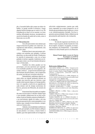 COMUNICA 2, 1994




plo, el acuerdo había sido contar un relato sin           televisión «mágicamente», puesto que cada
hablar, se puede escribir la historia y luego             trazo supondría un avance progresivo en el
alguien leerla al tiempo que se vuelve a ver. (Si         diseño que pretendamos hacer aparecer, crecer
la grabación se hace en un cassette, no tiene             o ser «misteriosamente» borrado. Con las si-
muchas dificultades técnicas, incorporarla en             guientes potencialidades lúdico-didácticas de
una de las bandas de audio de la cinta, como si           presentación-adivinación o de evaluación.
fuera una voz en off).
                                                          5. A vista de...
4. Videoanimación                                                   Se trata de organizar una historia, un
          Tan sólo precisamos una cámara que              relato, lo que se quiera, desde el punto de vista
tenga la función de grabar con «interval», un             de un zapato, un pájaro, un gigante, un enano,
segundo de cada minuto y, naturalmente, una               una mariposa, un extraterrestre... Convendría
cinta de vídeo.                                           realizar un «story board» previo a la filmación.
          Podemos hacer unos personajes arti-
culados con cartulina, por ejemplo, o utilizar
plastilina y un decorado de fondo. Pondremos                     Manuel Fandos Igado es asesor de Nuevas
en marcha el camascopio y una vez se haya                                        Tecnologías en el CEP de
grabado el primer segundo, tendremos un mi-                            Ejea de los Caballeros de Zaragoza
nuto para variar o no el movimiento del perso-
naje o el decorado...
          También los niños pueden ser los
personajes, con una «postura» por segundo.                Referencias bibliográficas
                                                          AGUADED GÓMEZ, J.I. (1993): Comunicación
Los resultados pueden ser extravagantes, ab-              audiovisual en una enseñanza renovada. Propuestas
surdos, cómicos... ya que los movimientos que-            desde los medios. Huelva. Grupo Pedagógico Andaluz
dan bastante desarticulados y da la impresión             «Prensa y Educación», colección «Aula de
de actuar movido por corrientes eléctricas.               Comunicación» I.
                                                          ALONSO, M y MATILLA, L. (1990): Imágenes en
          Naturalmente, podríamos dejar la cá-            acción. Análisis y práctica de la expresión audiovisual
mara sobre un trípode grabando durante un                 en la escuela activa. Madrid, Akal.
tiempo una reacción que nos interesa y que                APARICI, R. y GARCÍA M.A.(1987): Imagen, vídeo
siendo relativamente larga en el tiempo podría-           y educación. Madrid, Fondo de Cultura Económica.
                                                          BALADA, R. y JUANOLA, R. (1987): La educación
mos ver seguida a razón de un segundo por                 visual en la escuela . Barcelona, Paidós.
cada minuto real de tiempo (eclosiones de                 CABERO ALMENARA, J. (1989): Tecnología
huevos, procesos de filtración, de arrastre de            educativa: utilización didáctica del vídeo. Barcelona,
agua...).                                                 PPU.
                                                          FERRÉS I PRATS. J. (1988): Vídeo y educación.
          Esta misma función podría ser emplea-           Barcelona, Laia.
da como recurso para el «diseño» dando lugar              FERRÉS I PRATS J. (1988): Cómo integrar el vídeo
a, por ejemplo, grabaciones de un reloj cuyas             en la escuela. Barcelona, CEAC.
saetas vayan en sentido contrario al habitual, o          NADAL MARTÍN, M. A. y PÉREZ CELADA, V.
                                                          (1991): Los medios audiovisuales al servicio del centro
a un movimiento rápido de nubes o de una
                                                          educativo. Madrid, MEC.
persona que gesticula y nunca parpadea o a un             MALLAS CASAS, S. (1987): Didáctica del vídeo.
muñeco que, estando en movimiento, siempre                Barcelona, Serveis de Cultura Popular, Altafulla.
está en el mismo sitio...                                 MAURICE, M. y OTROS. (1983): El vídeo en la
                                                          enseñanza . Barcelona, Planeta.
          Además, esta modalidad, también nos
                                                          RODRÍGUEZ DIÉGUEZ, J.L. (1983): Las funciones
permite, por ejemplo, escribir titulares o dibujos        de la imagen en la enseñanza. Barcelona, Planeta.
en una pizarra o en arena, a trazos lentos o              SANTOS GUERRA, M.A. (1984): Imagen y educación.
rápidos, que irían apareciendo en la imagen de            Madrid, Anaya.




                                                     93
 