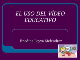 EL USO DEL VÍDEO EDUCATIVO Enedina Leyva Meléndrez 