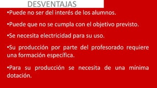•Puede no ser del interés de los alumnos.
•Puede que no se cumpla con el objetivo previsto.
•Se necesita electricidad para su uso.
•Su producción por parte del profesorado requiere
una formación específica.
•Para su producción se necesita de una mínima
dotación.
DESVENTAJAS
 