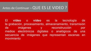 Antes de Continuar – QUE ES LE VIDEO ?
El vídeo o video es la tecnología de
la grabación, procesamiento, almacenamiento, transmisión
de imágenes y reconstrucción por
medios electrónicos digitales o analógicos de una
secuencia de imágenes que representan escenas en
movimiento
 