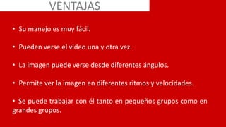 • Su manejo es muy fácil.
• Pueden verse el video una y otra vez.
• La imagen puede verse desde diferentes ángulos.
• Permite ver la imagen en diferentes ritmos y velocidades.
• Se puede trabajar con él tanto en pequeños grupos como en
grandes grupos.
VENTAJAS
 
