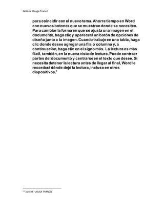 Jailene UsugaFranco
para coincidir con el nuevo tema.Ahorre tiempo en Word
con nuevos botones que se muestrandonde se necesiten.
Para cambiar la forma en que se ajusta una imagen en el
documento,haga clic y apareceráun botón de opcionesde
diseño junto a la imagen.Cuando trabajeen una tabla, haga
clic donde desee agregaruna fila o columna y,a
continuación,haga clic en el signo más. La lectura es más
fácil, también,en la nueva vista de lectura.Puede contraer
partes deldocumento y centrarseen el texto que desee.Si
necesita detener la lectura antes de llegar al final, Word le
recordarádónde dejó la lectura,incluso en otros
dispositivos.1
11 JAILENE USUGA FRANCO
 
