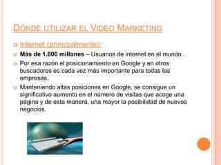 Dónde utilizar el Video MarketingInternet (principalmente):Más de 1.800 millones – Usuarios de internet en el mundo .Por esa razón el posicionamiento en Google y en otros buscadores es cada vez más importante para todas las empresas.Manteniendo altas posiciones en Google, se consigue un significativo aumento en el número de visitas que acoge una página y de esta manera, una mayor la posibilidad de nuevos negocios.