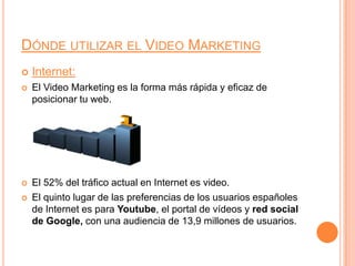 Dónde utilizar el Video MarketingInternet:El Video Marketing es la forma más rápida y eficaz de posicionar tu web.El 52% del tráfico actual en Internet es video.El quinto lugar de las preferencias de los usuarios españoles de Internet es para Youtube, el portal de vídeos y red social de Google, con una audiencia de 13,9 millones de usuarios.