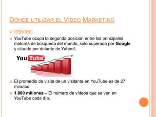 Dónde utilizar el Video MarketingInternet:YouTube ocupa la segunda posición entre los principales motores de búsqueda del mundo, solo superado por Google y situado por delante de Yahoo!.El promedio de visita de un visitante en YouTube es de 27 minutos.1.000 millones – El número de vídeos que se ven en YouTube cada día.