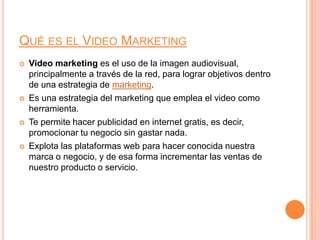 Qué es el Video MarketingVideo marketing es el uso de la imagen audiovisual, principalmente a través de la red, para lograr objetivos dentro de una estrategia de marketing.Es una estrategia del marketing que emplea el video como herramienta.Te permite hacer publicidad en internet gratis, es decir, promocionar tu negocio sin gastar nada.Explota las plataformas web para hacer conocida nuestra marca o negocio, y de esa forma incrementar las ventas de nuestro producto o servicio.