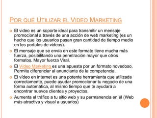 Por qué Utilizar el Video MarketingEl video es un soporte ideal para transmitir un mensaje promocional a través de una acción de web marketing (es un hecho que los usuarios pasan gran cantidad de tiempo medio en los portales de videos).El mensaje que se envía en este formato tiene mucha más fuerza, posibilitando una penetración mayor que otros formatos. Mayor fuerza Viral.El Vídeo Marketing es una apuesta por un formato novedoso. Permite diferenciar al anunciante de la competencia.El vídeo en internet es una potente herramienta que utilizada correctamente, puede ayudar promocionar tu negocio de una forma automática, al mismo tiempo que te ayudará a encontrar nuevos clientes y proyectos.Aumenta el tráfico a tu sitio web y su permanencia en él (Web más atractiva y visual a usuarios)
