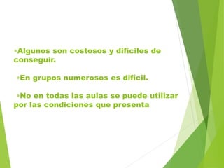 Algunos son costosos y difíciles de
conseguir.
En grupos numerosos es difícil.
No en todas las aulas se puede utilizar
por las condiciones que presenta
 
