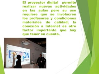 El proyector digital permite
realizar nuevas actividades
en las aulas pero su uso
requiere que se involucren
los profesores y condiciones
materiales de calidad; la
conexión a Internet es otro
factor importante que hay
que tener en cuenta.
 