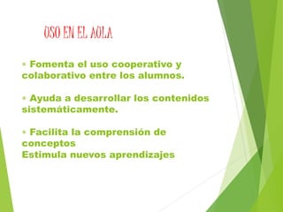  Fomenta el uso cooperativo y
colaborativo entre los alumnos.
 Ayuda a desarrollar los contenidos
sistemáticamente.
 Facilita la comprensión de
conceptos
Estimula nuevos aprendizajes
USO EN EL AULA
 