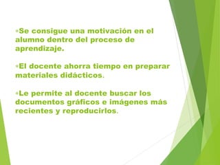 Se consigue una motivación en el
alumno dentro del proceso de
aprendizaje.
El docente ahorra tiempo en preparar
materiales didácticos.
Le permite al docente buscar los
documentos gráficos e imágenes más
recientes y reproducirlos.
 