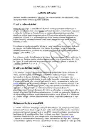 TECNOLOGIA E INFORMATICA


                                Historia del vidrio
Nuestros antepasados usaban la obsidiana, un «vidrio natural», desde hace más 75.000
años para elaborar cuchillos y puntas de flecha.

El vidrio en la antigüedad

Plinto el Viejo (siglo I), en su Historia Natural, cuenta que unos mercaderes que se
dirigían hacia Egipto para vender natrón (carbonato de sodio), se detuvieron para cenar
a orillas del río Belus, en Fenicia. Como no había piedras para colocar sus ollas,
decidieron utilizar algunos trozos de natrón. Calentaron sus alimentos, comieron y se
dispusieron a dormir. A la mañana siguiente vieron asombrados que las piedras se
habían fundido y habían reaccionado con la arena para producir un material duro y
brillante, el vidrio.

En realidad, el hombre aprendió a fabricar el vidrio muchísimo tiempo antes en forma
de esmaltes vitrificados, la fayenza. Hay cuentas de collares y restos de cerámica
elaborados con fayenza en tumbas del periodo predinástico de Egipto, en las culturas
Naqada (3500-3200 a. C.)[1]

Los primeros objetos de vidrio que se fabricaron fueron cuentas de collar o abalorios. Es
probable que fueran artesanos asiáticos los que establecieron la manufactura del vidrio
en Egipto, de donde proceden las primeras vasijas producidas durante el reinado de
Tutmosis III (1504-1450 a. C.)

El vidrio en la Edad media

En el norte de Europa y Gran Bretaña continuaron produciendo objetos utilitarios de
vidrio. El vidrio común tipo Waldglas (del alemán, ‘vidrio de bosque’) continuó
fabricándose en Europa hasta la era moderna. Sin embargo, la producción más
importante en este material durante la edad media fueron los mosaicos de vidrio en la
Europa mediterránea y las vidrieras en la zona del norte. Los mosaicos se hacían con
teselas de vidrio, que se cortaban de bloques de vidrio. En documentos del siglo VI se
hace referencia a vidrieras en las iglesias, aunque los primeros conservados datan del
siglo XI. Las más apreciadas se elaboraron durante los siglos XIII y XIV,
principalmente en Francia e Inglaterra. El vidrio se coloreaba o se laminaba con color y
después se cortaba. Los detalles se pintaban sobre el cristal con un esmalte. Las piezas
se sujetaban con varillas de plomo en una estructura de hierro. El arte de la fabricación
de vidrieras decayó a finales del renacimiento aunque volvió a recuperarse en el siglo
XIX.

Del renacimiento al siglo XVIII

El «cristal veneciano» más antiguo conocido data del siglo XV, aunque el vidrio ya se
fabricaba en Venecia desde el siglo X. Con centro en la isla de Murano, los venecianos
dominaron el mercado europeo hasta el año 1700. La contribución más importante fue
la elaboración de un vidrio sódico duro y refinado muy dúctil. Conocido como
«cristallo», era incoloro, de gran transparencia, muy semejante al cristal de roca.
También se hacían en cristal coloreado y opaco. Hacia finales del siglo XVI los vasijas
se hicieron más ligeras y delicadas. Desarrollaron un tipo de filigrana de vidrio que sería

                                      GRADO 10.3
 