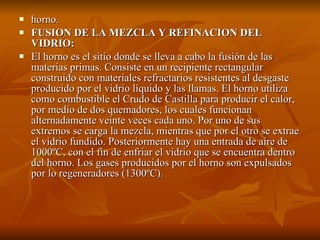 horno. FUSION DE LA MEZCLA Y REFINACION DEL VIDRIO: El horno es el sitio donde se lleva a cabo la fusión de las materias primas. Consiste en un recipiente rectangular construido con materiales refractarios resistentes al desgaste producido por el vidrio líquido y las llamas. El horno utiliza como combustible el Crudo de Castilla para producir el calor, por medio de dos quemadores, los cuales funcionan alternadamente veinte veces cada uno. Por uno de sus extremos se carga la mezcla, mientras que por el otro se extrae el vidrio fundido. Posteriormente hay una entrada de aire de 1000ºC, con el fin de enfriar el vidrio que se encuentra dentro del horno. Los gases producidos por el horno son expulsados por lo regeneradores (1300ºC). 