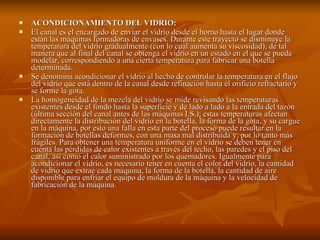 ACONDICIONAMIENTO DEL VIDRIO: El canal es el encargado de enviar el vidrio desde el horno hasta el lugar donde están las máquinas formadoras de envases. Durante este trayecto se disminuye la temperatura del vidrio gradualmente (con lo cual aumenta su viscosidad), de tal manera que al final del canal se obtenga el vidrio en un estado en el que se pueda modelar, correspondiendo a una cierta temperatura para fabricar una botella determinada.  Se denomina acondicionar el vidrio al hecho de controlar la temperatura en el flujo del vidrio que está dentro de la canal desde refinación hasta el orificio refractario y se forme la gota.  La homogeneidad de la mezcla del vidrio se mide revisando las temperaturas existentes desde el fondo hasta la superficie y de lado a lado a la entrada del tazón (última sección del canal antes de las máquinas I.S.); estas temperaturas afectan directamente la distribución del vidrio en la botella, la forma de la gota, y su cargue en la máquina, por esto una falla en esta parte del proceso puede resultar en la formación de botellas deformes, con una masa mal distribuida y, por lo tanto más frágiles. Para obtener una temperatura uniforme en el vidrio se deben tener en cuenta las pérdidas de calor existentes a través del techo, las paredes y el piso del canal, así como el calor suministrado por los quemadores. Igualmente para acondicionar el vidrio, es necesario tener en cuenta el color del vidrio, la cantidad de vidrio que extrae cada máquina, la forma de la botella, la cantidad de aire disponible para enfriar el equipo de moldura de la máquina y la velocidad de fabricación de la máquina. 