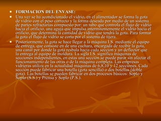 FORMACION DEL ENVASE: Una vez se ha acondicionado el vidrio, en el alimentador se forma la gota de vidrio con el peso correcto y la forma deseada por medio de un sistema de partes refractarias compuesto por: un tubo que controla el flujo de vidrio hacia el orificio, una aguja que impulsa intermitentemente el vidrio hacia el orificio, que determina la cantidad de vidrio que tendrá la gota. Para formar la gota el flujo de vidrio se corta por el sistema de tijera. Posteriormente, la gota se hace llegar a la máquina I.S. mediante el equipo de entrega, que consiste en de una cuchara, encargada de recibir la gota, una canal por donde la gota resbala hacia cada sección y un deflector que la entrega al equipo de moldura. La sigla I.S. significa máquinas de secciones independientes, en estas una sección se puede parar sin afectar el funcionamiento de las otras o de la máquina completa. Las empresas vidrieras utiliza en la actualidad máquinas de 6,8,10 y 12 secciones. Cada sección puede fabricar una botella (gota sencilla) o dos botellas (doble gota). Las botellas se pueden fabricar en dos procesos básicos: Soplo y Soplo (S.S.) y Prensa y Soplo (P.S.). 