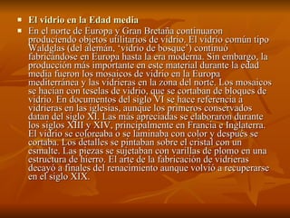 El vidrio en la Edad media En el norte de Europa y Gran Bretaña continuaron produciendo objetos utilitarios de vidrio. El vidrio común tipo Waldglas (del alemán, ‘vidrio de bosque’) continuó fabricándose en Europa hasta la era moderna. Sin embargo, la producción más importante en este material durante la edad media fueron los mosaicos de vidrio en la Europa mediterránea y las vidrieras en la zona del norte. Los mosaicos se hacían con teselas de vidrio, que se cortaban de bloques de vidrio. En documentos del siglo VI se hace referencia a vidrieras en las iglesias, aunque los primeros conservados datan del siglo XI. Las más apreciadas se elaboraron durante los siglos XIII y XIV, principalmente en Francia e Inglaterra. El vidrio se coloreaba o se laminaba con color y después se cortaba. Los detalles se pintaban sobre el cristal con un esmalte. Las piezas se sujetaban con varillas de plomo en una estructura de hierro. El arte de la fabricación de vidrieras decayó a finales del renacimiento aunque volvió a recuperarse en el siglo XIX.  