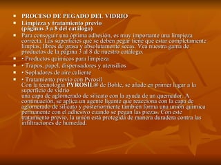 PROCESO DE PEGADO DEL VIDRIO Limpieza y tratamiento previo  (páginas 3 a 8 del catálogo) Para conseguir una óptima adhesión, es muy importante una limpieza correcta. Las superficies que se deben pegar tiene que estar completamente limpias, libres de grasa y absolutamente secas. Vea nuestra gama de productos de la página 3 al 8 de nuestro catálogo. •  Productos químicos para limpieza •  Trapos, papel, dispensadores y utensilios •  Sopladores de aire caliente  •  Tratamiento previo con Pyrosil  Con la tecnología  PYROSIL®  de Bohle, se añade en primer lugar a la superficie de vidrio una capa de aglomerado de silicato con la ayuda de un quemador. A continuación, se aplica un agente ligante que reacciona con la capa de aglomerado de silicato y posteriormente también forma una unión química permanente con el adhesivo cuando se pegan las piezas. Con este tratamiento previo, la unión está protegida de manera duradera contra las infiltraciones de humedad. 