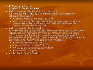Colocación y fijación  (páginas 9 a 14 del catálogo) •  Mecanismos de fijación flexibles y variables Las ventosas  VERIFIX  de Bohle permiten una fijación rápida e infinitamente ajustable.    •  Ventosas Angulares ajustables  VERIFIX •  Piezas de apriete: Son especialmente adecuadas para construir vitrinas, peceras u otroscubos de vidrio y por ello son indispensables para la construcción de mobiliario de vidrio.  •  Mecanismos de fijación rígidos Estos mecanismos de fijación VERIFIX consisten en ventosas con labio sellador especial montados a 90º uno del otro. Las ventosas pueden moverse ajustando los tornillos permitiendo un ajuste preciso de la posición del vidrio. Se garantizan resultados de una calidad muy precisa especialmente al pegar vidrio en posición rectangular. •  Ventosas angulares VERIFIX 90° •  Ventosa Angular de Pistón VERIFIX •  Piezas de apriete para Esquinas VERIFIX •  Mecanismos de Soporte •  Películas de fijación Verifix  