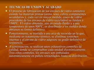 TECNICAS DE UNION Y ACABADO El proceso de fabricación de los envases de vidrio comienza cuando las materias primas (arena, sosa, caliza, componentes secundarios y, cada vez en mayor medida, casco de vidrio procedente de los envases de vidrio reciclados) se funden a 1500ºC. El vidrio obtenido, aún en estado fluido y a una temperatura de unos 900ºC, es distribuido a los moldes donde obtienen su forma definitiva. Posteriormente, se traslada a una arca de recocido en la que, mediante un tratamiento térmico, se eliminan tensiones internas y el envase de vidrio adquiere su grado definitivo de resistencia. A continuación, se realizan unos exhaustivos controles de calidad, donde se comprueban cada unidad electrónicamente. Tras estos controles, los envases son embalados automáticamente en pallets retractilados, hasta su distribución. 