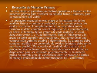 ·  Recepción de Materias Primas: En esta etapa se garantiza un control operativo y técnico en las materias primas para verificar su calidad físico - química, para la producción del vidrio. La operación esencial en esta etapa es la realización de los análisis físicos y químicos realizados a la materia prima, los cuales verifican el cumplimiento de las especificaciones. Primero se debe cumplir con el requisito de la granulometría, es decir, el tamaño de los granos de cada material, el cual, debe estar entre ½ y ¾ de milímetro. Para el feldespato y la arena se debe cumplir unos requisitos, tales como tener una composición química estable y determinada. La arena no debe contener arcillas y su contenido de óxidos de hierro debe ser lo mas bajo posible. De acuerdo al resultado del análisis, si el producto está conforme con las especificaciones se define su disposición para ser utilizado posteriormente; si la materia prima no cumple con las especificaciones se procede a darles el manejo preestablecido como productos no - conformes. 