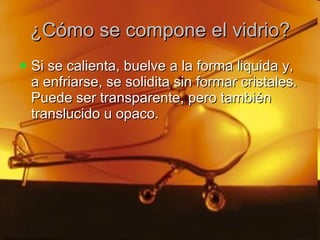 ¿Cómo se compone el vidrio? Si se calienta, buelve a la forma liquida y, a enfriarse, se solidita sin formar cristales. Puede ser transparente, pero también translucido u opaco. 