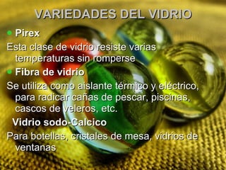 VARIEDADES DEL VIDRIO Pirex Esta clase de vidrio resiste varias temperaturas sin romperse  Fibra de vidrio Se utiliza como aislante térmico y eléctrico, para radicar cañas de pescar, piscinas, cascos de veleros, etc.  Vidrio sodo-Calcico Para botellas, cristales de mesa, vidrios de ventanas 