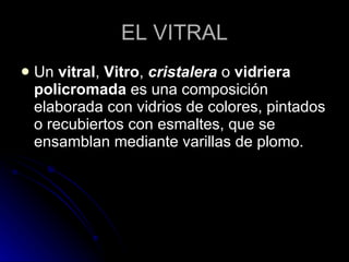 EL VITRAL Un  vitral ,  Vitro ,  cristalera  o  vidriera policromada  es una composición elaborada con vidrios de colores, pintados o recubiertos con esmaltes, que se ensamblan mediante varillas de plomo.  
