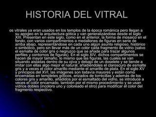 HISTORIA DEL VITRAL  os vitrales ya eran usados en los templos de la época románica pero llegan a su apogeo en la arquitectura gótica y van generalizándose desde el siglo XIII. Presentan en este siglo, como en el anterior, la forma de mosaico en el fondo, con varios compartimentos o medallones de figuras en serie de arriba abajo, representándose en cada uno algún asunto religioso, histórico o simbólico, pero sin llevar más de un color cada fragmento de vidrio (salvo el esmalte de color gris o negruzco que se añade para trazar algunos perfiles y contornos de figuras). En el siglo XIV, dichos compartimentos se hacen de mayor tamaño, lo mismo que las figuras, las cuales se van situando aisladas dentro de su ojiva y debajo de un doselete y se tiende a imitar con ellas algo mejor el natural, añadiéndoles el claroscuro de esmalte gris y a veces el color amarillo mediante el amarillo de plata. En el siglo XV y principios del XVI, las imágenes son todavía mayores y están como encerradas en templetes góticos, erizados de torrecillas y además de los colores gris y amarillo, añadidos por el esmaltado del vidrio, se introduce a veces el color encarnado, también por el mismo procedimiento y se usan vidrios dobles (incoloro uno y coloreado el otro) para modificar el color del fragmento respectivo.  