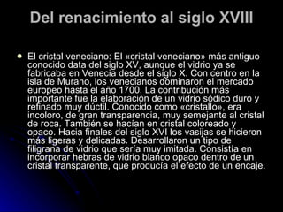Del renacimiento al siglo XVIII El cristal veneciano: El «cristal veneciano» más antiguo conocido data del siglo XV, aunque el vidrio ya se fabricaba en Venecia desde el siglo X. Con centro en la isla de Murano, los venecianos dominaron el mercado europeo hasta el año 1700. La contribución más importante fue la elaboración de un vidrio sódico duro y refinado muy dúctil. Conocido como «cristallo», era incoloro, de gran transparencia, muy semejante al cristal de roca. También se hacían en cristal coloreado y opaco. Hacia finales del siglo XVI los vasijas se hicieron más ligeras y delicadas. Desarrollaron un tipo de filigrana de vidrio que sería muy imitada. Consistía en incorporar hebras de vidrio blanco opaco dentro de un cristal transparente, que producía el efecto de un encaje.  