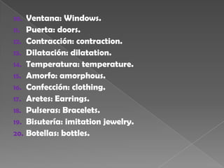 Ventana: Windows.Puerta: doors.Contracción: contraction.Dilatación: dilatation.Temperatura: temperature.Amorfo: amorphous.Confección: clothing.Aretes: Earrings.Pulseras: Bracelets.Bisutería: imitation jewelry.Botellas: bottles.