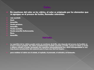 Color.En cuestiones del color en los vidrios, el color es originado por los elementos que           se agregan en el proceso de fusión, llamados colorantes.rojo azuladoAzul. Amarillo.Verde grisáceo. Amarillo. Verde azulado.Verde amarillo fosforescente.Rosa.Amarillo.TEXTURA. La superficie de los vidrios puede variar en cuestiones de brillo, esto depende del proceso de fundido en el que se haya quedado. Un vidrio completamente fundido presenta un brillo, porque el vidrio se nivela y aplana cuando se funde, formando una superficie extremadamente lisa, dicha homogeneidad es una muy buena característica del material pues lo hace mas fácil de limpiar.para moldear el vidrio son el colado, el soplado, el prensado, el estirado y el laminado.