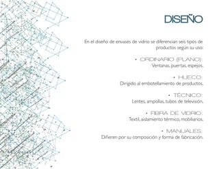 DISEÑO
En el diseño de envases de vidrio se diferencian seis tipos de
productos según su uso:
•	ORDINARIO (PLANO):
Ventanas, puertas, espejos.
•	HUECO:
Dirigido al embotellamiento de productos.
•	TÉCNICO:
Lentes, ampollas, tubos de televisión.
•	FIBRA DE VIDRIO:
Textil, aislamiento térmico, mobiliarios.
•	MANUALES:
Difieren por su composición y forma de fabricación.
 