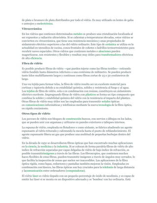 de plata o bromuro de plata distribuidos por todo el vidrio. Es muy utilizado en lentes de gafas
o anteojos y enelectrónica.
Vitrocerámica
En los vidrios que contienen determinados metales se produce una cristalización localizada al
ser expuestos a radiación ultravioleta. Si se calientan a temperaturas elevadas, estos vidrios se
convierten en vitrocerámica, que tiene una resistencia mecánica y unas propiedades de
aislamiento eléctrico superiores a las del vidrio ordinario. Este tipo de cerámica se utiliza en la
actualidad en utensilios de cocina, conos frontales de cohetes o ladrillos termorresistentes para
recubrir naves espaciales. Otros vidrios que contienen metales o aleaciones pueden
magnetizarse, son resistentes y flexibles y resultan muy útiles para transformadores eléctricos
de alta eficiencia.
Fibra de vidrio
Es posible producir fibras de vidrio —que pueden tejerse como las fibras textiles— estirando
vidrio fundido hasta diámetros inferiores a una centésima de milímetro. Se pueden producir
tanto hilos multifilamento largos y continuos como fibras cortas de 25 o 30 centímetros de
largo.
Una vez tejida para formar telas, la fibra de vidrio resulta ser un excelente material para
cortinas y tapicería debido a su estabilidad química, solidez y resistencia al fuego y al agua.
Los tejidos de fibra de vidrio, sola o en combinación con resinas, constituyen un aislamiento
eléctrico excelente. Impregnando fibras de vidrio con plásticos se forma un tipo compuesto que
combina la solidez y estabilidad química del vidrio con la resistencia al impacto del plástico.
Otras fibras de vidrio muy útiles son las empleadas para transmitir señales ópticas
en comunicaciones informáticas y telefónicas mediante la nueva tecnología de la fibra óptica,
en rápido crecimiento.
Otros tipos de vidrio
Los paveses de vidrio son bloques de construcción huecos, con nervios o dibujos en los lados,
que se pueden unir con argamasa y utilizarse en paredes exteriores o tabiques internos.
La espuma de vidrio, empleada en flotadores o como aislante, se fabrica añadiendo un agente
espumante al vidrio triturado y calentando la mezcla hasta el punto de reblandecimiento. El
agente espumante libera un gas que produce una multitud de pequeñas burbujas dentro del
vidrio.
En la década de 1950 se desarrollaron fibras ópticas que han encontrado muchas aplicaciones
en la ciencia, la medicina y la industria. Si se colocan de forma paralela fibras de vidrio de alto
índice de refracción separadas por capas delgadas de vidrio de bajo índice de refracción, es
posible transmitirimágenes a través de las fibras. Los fibroscopios, que contienen muchos
haces flexibles de estas fibras, pueden transmitir imágenes a través de ángulos muy cerrados, lo
que facilita la inspección de zonas que suelen ser inaccesibles. Las aplicaciones de la fibra
óptica rígida, como lupas, reductores y pantallas también mejoran la visión. Empleadas en
combinación con láseres, las fibras ópticas son hoy cruciales para la telefonía de larga distancia
y lacomunicación entre ordenadores (computadoras).
El vidrio láser es vidrio dopado con un pequeño porcentaje de óxido de neodimio, y es capaz de
emitir luz láser si se monta en un dispositivo adecuado y se ‘bombea’ con luz ordinaria. Está
 