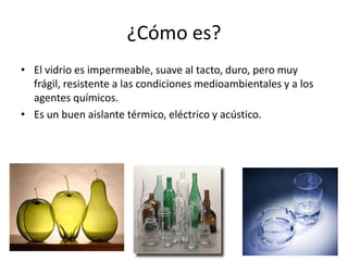 ¿Cómo es?
• El vidrio es impermeable, suave al tacto, duro, pero muy
frágil, resistente a las condiciones medioambientales y a los
agentes químicos.
• Es un buen aislante térmico, eléctrico y acústico.