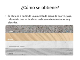 ¿Cómo se obtiene?
• Se obtiene a partir de una mezcla de arena de cuarzo, sosa,
cal y calcin que se funde en un horno a temperaturas muy
elevadas.

 