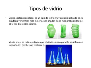 Tipos de vidrio
• Vidrio soplado reciclado: es un tipo de vidrio muy antiguo utilizado en la
bisutería y mientras más minerales le añadan tiene mas probabilidad de
obtener diferentes colores.

• Vidrio pírex: es más resistente que el vidrio común por ello se utilizan en
laboratorios (probetas y matraces).

 
