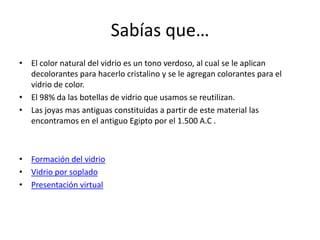 Sabías que…
• El color natural del vidrio es un tono verdoso, al cual se le aplican
decolorantes para hacerlo cristalino y se le agregan colorantes para el
vidrio de color.
• El 98% da las botellas de vidrio que usamos se reutilizan.
• Las joyas mas antiguas constituidas a partir de este material las
encontramos en el antiguo Egipto por el 1.500 A.C .

• Formación del vidrio
• Vidrio por soplado
• Presentación virtual

 