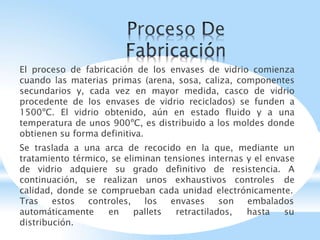 El proceso de fabricación de los envases de vidrio comienza
cuando las materias primas (arena, sosa, caliza, componentes
secundarios y, cada vez en mayor medida, casco de vidrio
procedente de los envases de vidrio reciclados) se funden a
1500ºC. El vidrio obtenido, aún en estado fluido y a una
temperatura de unos 900ºC, es distribuido a los moldes donde
obtienen su forma definitiva.
Se traslada a una arca de recocido en la que, mediante un
tratamiento térmico, se eliminan tensiones internas y el envase
de vidrio adquiere su grado definitivo de resistencia. A
continuación, se realizan unos exhaustivos controles de
calidad, donde se comprueban cada unidad electrónicamente.
Tras estos controles, envases son embalados
los
pallets retractilados, hasta su
automáticamente en
distribución.
 