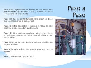 Paso 1:Los ingredientes se funden en un horno para
obtener cristal líquido (entre 1.500 y 2.0000C). El fuego
lo mantiene caliente y fluido.
Paso 2:El flujo de cristal fundido varía según se desee
que sea el grosor de la lámina final.
Paso 3:El vidrio flota sobre el estaño a 1.0000C. En este
depósito se va enfriando y solidificando.
Paso 4:El vidrio es ahora pegajoso y viscoso, pero tiene
la suficiente consistencia como para desplazarse por
estos rodillos .
Paso 5:Este horno-túnel vuelve a calentar el vidrio sin
llegar a fundirlo.
Paso 6:Se deja enfriar lentamente para que no se
agriete.
Paso 7: Un diamante corta el cristal.
 